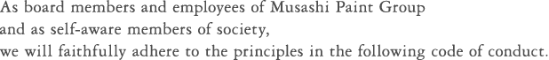 As board members and employees of Musashi Paint Group and as self-aware members of society, we will faithfully adhere to the principles in the following code of conduct.