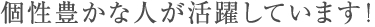 個性豊かな人が活躍しています!